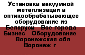 Установки вакуумной металлизации и оптикообрабатывающее оборудование из Беларуси - Все города Бизнес » Оборудование   . Воронежская обл.,Воронеж г.